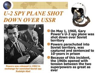 U-2 SPY PLANE SHOT DOWN OVER USSR On May 1, 1960, Gary Power’s U-2 spy plane was shot down over Soviet territory Powers parachuted into Soviet territory, was captured and sentenced to 10-years in prison Because of this incident, the 1960s opened with tension between the two superpowers as great as ever Powers was released in 1962 in exchange for convicted Soviet spy Rudolph Abel 