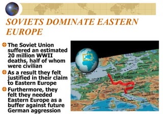 SOVIETS DOMINATE EASTERN EUROPE The Soviet Union suffered an estimated 20 million WWII deaths, half of whom were civilian As a result they felt justified in their claim to Eastern Europe Furthermore, they felt they needed Eastern Europe as a buffer against future German aggression 