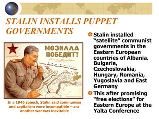STALIN INSTALLS PUPPET GOVERNMENTS Stalin installed “satellite” communist governments in the Eastern European countries of Albania, Bulgaria, Czechoslovakia, Hungary, Romania, Yugoslavia and East Germany This after promising “free elections” for Eastern Europe at the Yalta Conference In a 1946 speech, Stalin said communism and capitalism were incompatible – and another war was inevitable 