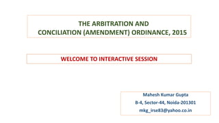 THE ARBITRATION AND
CONCILIATION (AMENDMENT) ORDINANCE, 2015
Mahesh Kumar Gupta
B-4, Sector-44, Noida-201301
mkg_irse83@yahoo.co.in
WELCOME TO INTERACTIVE SESSION
 