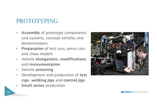 PROTOTYPING
• Assembly of prototype components
and systems, concept vehicles and
demonstrators
• Preparation of test cars, press cars
and show models
• Vehicle elongations, modifications
and instrumentation
• Vehicle armoring
• Development and production of test
rigs, welding jigs and control jigs
• Small series production
14
 