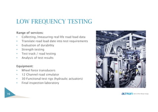 LOW FREQUENCY TESTING
Range of services:
• Collecting /measuring real life road load data
• Translate road load date into test requirements
• Evaluation of durability
• Strength testing
• Test track / road testing
• Analysis of test results
Equipment:
• Wheel force transducers
• 12 Channel road simulator
• 30 Functional test rigs (hydraulic actuators)
• Final inspection laboratory
16
 