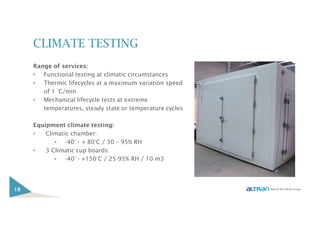 CLIMATE TESTING
Range of services:
• Functional testing at climatic circumstances
• Thermic lifecycles at a maximum variation speed
of 1 °C/min
• Mechanical lifecycle tests at extreme
temperatures, steady state or temperature cycles
Equipment climate testing:
• Climatic chamber:
▪ -40° - + 80°C / 30 – 95% RH
• 3 Climatic cup boards:
▪ -40° - +150°C / 25-95% RH / 10 m3
18
 