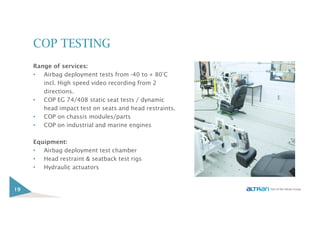 COP TESTING
Range of services:
• Airbag deployment tests from -40 to + 80°C
incl. High speed video recording from 2
directions.
• COP EG 74/408 static seat tests / dynamic
head impact test on seats and head restraints.
• COP on chassis modules/parts
• COP on industrial and marine engines
Equipment:
• Airbag deployment test chamber
• Head restraint & seatback test rigs
• Hydraulic actuators
19
 