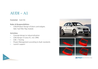 AUDI – A1
Customer: Audi AG
Roles & Responsibilities:
• CAD/Product Design of doors and tailgate.
Add. fuel filler flap module
Activities:
• Concept design to industrialisation
• CAD design in Catia V5, incl. DMU
• CAE + Testing
• Project Management according to Audi standards
• Launch support
24
 