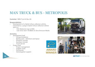 MAN TRUCK & BUS - METROPOLIS
Customer: MAN Truck & Bus AG
Responsibilities:
• Development of a hybrid refuse collection vehicle,
conceived as a plug-in hybrid refuse collection vehicle
with a.o:
– CO2 Reduction (up to 60%)
– Low noise level <65dB(A) (in Zero-Emission-Mode)
Activities:
• Development lead
– Energy Simulation
– Battery pack - definition and layout
– Driveline concept
– Auxiliary concept
– Truck lay-out
• Project lead
– Project management
– Supplier audit
– Purchasing
– Homologation support
26
 