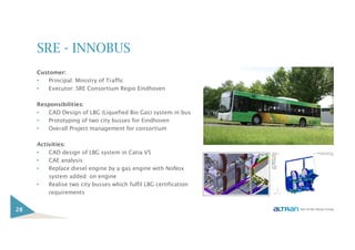 SRE - INNOBUS
Customer:
• Principal: Ministry of Traffic
• Executor: SRE Consortium Regio Eindhoven
Responsibilities:
• CAD Design of LBG (Liquefied Bio Gas) system in bus
• Prototyping of two city busses for Eindhoven
• Overall Project management for consortium
Activities:
• CAD design of LBG system in Catia V5
• CAE analysis
• Replace diesel engine by a gas engine with NoNox
system added on engine
• Realise two city busses which fulfil LBG certification
requirements
28
 