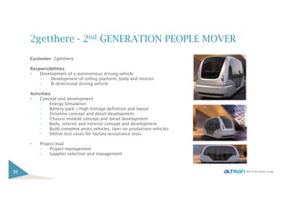 2getthere - 2nd GENERATION PEOPLE MOVER
Customer: 2getthere
Responsibilities:
• Development of a autonomous driving vehicle
– Development of rolling platform, body and interior
– Bi-directional driving vehicle
Activities:
• Concept and development
– Energy Simulation
– Battery pack / High Voltage definition and layout
– Driveline concept and detail development
– Chassis module concept and detail development
– Body, interior and exterior concept and development
– Build complete proto vehicles, later on production vehicles
– Define test cases for factory acceptance tests
• Project lead
– Project management
– Supplier selection and management
31
 