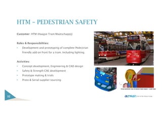 HTM – PEDESTRIAN SAFETY
Customer: HTM (Haagse Tram Maatschappij)
Roles & Responsibilities:
• Development and prototyping of complete Pedestrian
friendly add-on front for a tram. Including lighting.
Activities:
• Concept development, Engineering & CAD design
• Safety & Strength CAE development
• Prototype making & trials
• Proto & Serial supplier sourcing
32
 