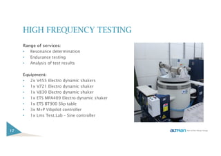 HIGH FREQUENCY TESTING
Range of services:
• Resonance determination
• Endurance testing
• Analysis of test results
Equipment:
• 2x V455 Electro dynamic shakers
• 1x V721 Electro dynamic shaker
• 1x V830 Electro dynamic shaker
• 1x ETS MPA409 Electro dynamic shaker
• 1x ETS BT900 Slip table
• 3x M+P Vibpilot controller
• 1x Lms Test.Lab – Sine controller
17
 