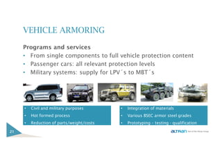 VEHICLE ARMORING
Programs and services
• From single components to full vehicle protection content
• Passenger cars: all relevant protection levels
• Military systems: supply for LPV´s to MBT´s
21
• Integration of materials
• Various BSEC armor steel grades
• Prototyping – testing - qualification
• Civil and military purposes
• Hot formed process
• Reduction of parts/weight/costs
 