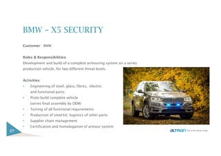 BMW – X5 SECURITY
Customer: BMW
Roles & Responsibilities:
Development and build of a complete armouring system on a series
production vehicle, for two different threat levels.
Activities:
• Engineering of steel, glass, fibres, electric
and functional parts.
• Proto build complete vehicle
(series final assembly by OEM)
• Testing of all functional requirements
• Production of steel kit; logistics of other parts
• Supplier chain management
• Certification and homologation of armour system
27
 
