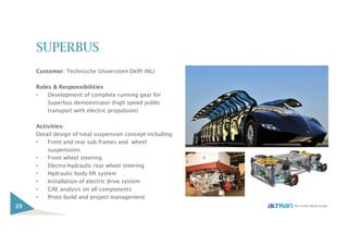 SUPERBUS
Customer: Technische Universiteit Delft (NL)
Roles & Responsibilities
• Development of complete running gear for
Superbus demonstrator (high speed public
transport with electric propulsion)
Activities:
Detail design of total suspension concept including:
• Front and rear sub frames and wheel
suspensions
• Front wheel steering
• Electro-hydraulic rear wheel steering
• Hydraulic body lift system
• Installation of electric drive system
• CAE analysis on all components
• Proto build and project management
29
 
