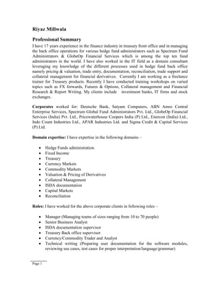 Page 1
Riyaz Millwala
Professional Summary
I have 17 years experience in the finance industry in treasury front office and in managing
the back office operations for various hedge fund administrators such as Spectrum Fund
Administrators & GlobeOp Financial Services which is among the top ten fund
administrators in the world. I have also worked in the IT field as a domain consultant
leveraging my knowledge of the different processes used in hedge fund back office
namely pricing & valuation, trade entry, documentation, reconciliation, trade support and
collateral management for financial derivatives. Currently I am working as a freelance
trainer for Treasury products. Recently I have conducted training workshops on varied
topics such as FX forwards, Futures & Options, Collateral management and Financial
Research & Report Writing. My clients include investment banks, IT firms and stock
exchanges.
Corporates worked for: Deutsche Bank, Satyam Computers, ABN Amro Central
Enterprise Services, Spectrum Global Fund Administrators Pvt. Ltd., GlobeOp Financial
Services (India) Pvt. Ltd., Pricewaterhouse Coopers India (P) Ltd., Enercon (India) Ltd.,
Indo Count Industries Ltd., APAR Industries Ltd. and Sigma Credit & Capital Services
(P) Ltd.
Domain expertise: I have expertise in the following domains –
 Hedge Funds administration
 Fixed Income
 Treasury
 Currency Markets
 Commodity Markets
 Valuation & Pricing of Derivatives
 Collateral Management
 ISDA documentation
 Capital Markets
 Reconciliation
Roles: I have worked for the above corporate clients in following roles –
 Manager (Managing teams of sizes ranging from 10 to 70 people)
 Senior Business Analyst
 ISDA documentation supervisor
 Treasury Back office supervisor
 Currency/Commodity Trader and Analyst
 Technical writing (Preparing user documentation for the software modules,
reviewing use cases, test cases for proper interpretation/language/grammar)
 