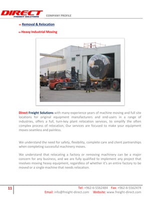 COMPANY PROFILE
11 Tel: +962-6-5562484 Fax: +962-6-5562474
Email: info@freight-direct.com Website: www.freight-direct.com
Removal & Relocation
Heavy Industrial Moving
Direct Freight Solutions with many experience years of machine moving and full site
locations for original equipment manufacturers and end-users in a range of
industries, offers a full, turn-key plant relocation services, to simplify the often
complex process of relocation, Our services are focused to make your equipment
moves seamless and painless.
We understand the need for safety, flexibility, complete care and client partnerships
when completing successful machinery moves.
We understand that relocating a factory or removing machinery can be a major
concern for any business, and we are fully qualified to implement any project that
involves moving heavy equipment, regardless of whether it’s an entire factory to be
moved or a single machine that needs relocation.
 