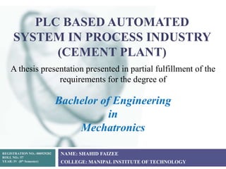 PLC BASED AUTOMATED
SYSTEM IN PROCESS INDUSTRY
(CEMENT PLANT)
NAME: SHAHID FAIZEE
COLLEGE: MANIPAL INSTITUTE OF TECHNOLOGY
REGISTRATION NO.: 080929282
ROLL NO.: 57
YEAR: IV (8th Semester)
A thesis presentation presented in partial fulfillment of the
requirements for the degree of
Bachelor of Engineering
in
Mechatronics
 