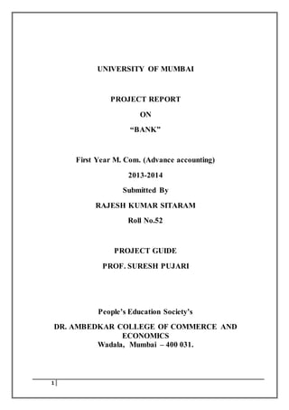 1 
UNIVERSITY OF MUMBAI 
PROJECT REPORT 
ON 
“BANK” 
First Year M. Com. (Advance accounting) 
2013-2014 
Submitted By 
RAJESH KUMAR SITARAM 
Roll No.52 
PROJECT GUIDE 
PROF. SURESH PUJARI 
People’s Education Society’s 
DR. AMBEDKAR COLLEGE OF COMMERCE AND 
ECONOMICS 
Wadala, Mumbai – 400 031. 
 