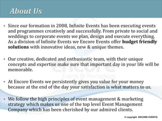 © copyright ENCORE EVENTS.
About Us
 Since our formation in 2008, Infinite Events has been executing events
and programmes creatively and successfully. From private to social and
weddings to corporate events we plan, design and execute everything.
As a division of Infinite Events we Encore Events offer budget friendly
solutions with innovative ideas, new & unique themes.
 Our creative, dedicated and enthusiastic team, with their unique
concepts and expertise make sure that important day in your life will be
memorable.
 At Encore Events we persistently gives you value for your money
because at the end of the day your satisfaction is what matters to us.
 We follow the high principles of event management & marketing
strategy which makes us one of the top level Event Management
Company which has been cherished by our admired clients.
 