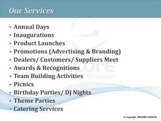 © copyright ENCORE EVENTS.
Our Services
 Annual Days
 Inaugurations
 Product Launches
 Promotions (Advertising & Branding)
 Dealers/ Customers/ Suppliers Meet
 Awards & Recognitions
 Team Building Activities
 Picnics
 Birthday Parties/ DJ Nights
 Theme Parties
 Catering Services
 