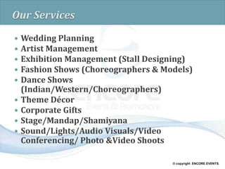 © copyright ENCORE EVENTS.
Our Services
 Wedding Planning
 Artist Management
 Exhibition Management (Stall Designing)
 Fashion Shows (Choreographers & Models)
 Dance Shows
(Indian/Western/Choreographers)
 Theme Décor
 Corporate Gifts
 Stage/Mandap/Shamiyana
 Sound/Lights/Audio Visuals/Video
Conferencing/ Photo &Video Shoots
 