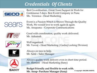 © copyright ENCORE EVENTS.
Credentials Of Clients
Best Co-ordination , Great Team Support & Work for
Continuous 3 days. Best Event Company in Pune.
Ms . Veronica - Head Marketing
Event is a Passion Which is Shown Through the Quality
Work, We would love to work again & again.
Ms. Anupama – Corporate Communications
Good with coordination, quality work delivered.
Mr. Ashutosh
Well organized.
Mr. Yuvraj – Head Marketing ( Godrej Locking Division)
Always on toes to help.
Mr. Sahil – Sales Manager
Always quality work delivery even in short time period.
Mr. Hemant - Head Marketing (Sany)
Budget Friendly and flexible to work with.
Mr. Anup- Purchase Manager (Sany)
 