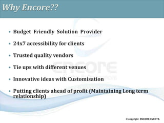 © copyright ENCORE EVENTS.
Why Encore??
 Budget Friendly Solution Provider
 24x7 accessibility for clients
 Trusted quality vendors
 Tie ups with different venues
 Innovative ideas with Customisation
 Putting clients ahead of profit (Maintaining Long term
relationship)
 