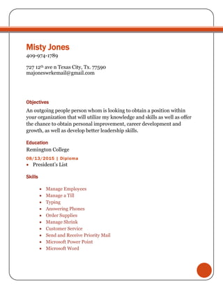 Misty Jones
409-974-1789
727 12th ave n Texas City, Tx. 77590
majoneswrkemail@gmail.com
Objectives
An outgoing people person whom is looking to obtain a position within
your organization that will utilize my knowledge and skills as well as offer
the chance to obtain personal improvement, career development and
growth, as well as develop better leadership skills.
Education
Remington College
08/13/2015 | Diploma
 President’s List
Skills
 Manage Employees
 Manage a Till
 Typing
 Answering Phones
 Order Supplies
 Manage Shrink
 Customer Service
 Send and Receive Priority Mail
 Microsoft Power Point
 Microsoft Word
 