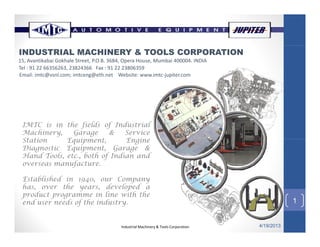 INDUSTRIAL MACHINERY & TOOLS CORPORATION
15, Avantikabai Gokhale Street, P.O.B. 3684, Opera House, Mumbai 400004. INDIA
Tel : 91 22 66356263, 23824366   Fax : 91 22 23806359 
Email: imtc@vsnl.com; imtceng@eth.net    Website: www.imtc‐jupiter.com@ ; g@ j p
IMTC is in the fields of Industrial
Machinery, Garage & Service
St ti E i t E iStation Equipment, Engine
Diagnostic Equipment, Garage &
Hand Tools, etc., both of Indian and
overseas manufacture.
1
Established in 1940, our Company
has, over the years, developed a
product programme in line with the
end user needs of the industry
Industrial Machinery & Tools Corporation 4/19/2013
1end user needs of the industry.
 