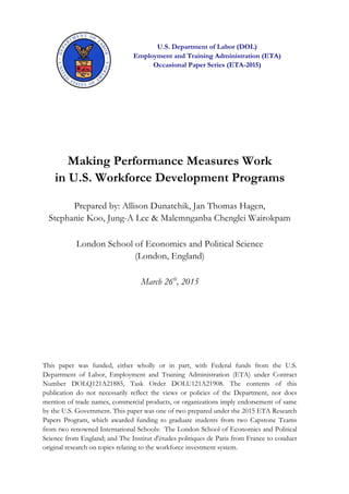 U.S. Department of Labor (DOL)
Employment and Training Administration (ETA)
Occasional Paper Series (ETA-2015)
Making Performance Measures Work
in U.S. Workforce Development Programs
Prepared by: Allison Dunatchik, Jan Thomas Hagen,
Stephanie Koo, Jung-A Lee & Malemnganba Chenglei Wairokpam
London School of Economics and Political Science
(London, England)
March 26th
, 2015
This paper was funded, either wholly or in part, with Federal funds from the U.S.
Department of Labor, Employment and Training Administration (ETA) under Contract
Number DOLQ121A21885, Task Order DOLU121A21908. The contents of this
publication do not necessarily reflect the views or policies of the Department, nor does
mention of trade names, commercial products, or organizations imply endorsement of same
by the U.S. Government. This paper was one of two prepared under the 2015 ETA Research
Papers Program, which awarded funding to graduate students from two Capstone Teams
from two renowned International Schools: The London School of Economics and Political
Science from England; and The Institut d'études politiques de Paris from France to conduct
original research on topics relating to the workforce investment system.
 