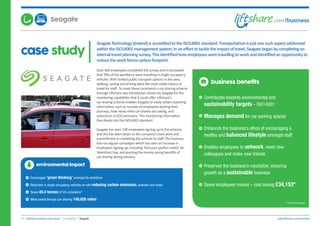 case study
SeagateTechnology(Ireland)isaccreditedtotheISO14001standard.Transportationisjustonesuchaspectaddressed
withintheISO14001managementsystem.Inanefforttotackletheimpactoftravel,Seagatebeganbycompletingan
internaltravelplanningsurvey.Thisidentifiedhowemployeesweretravellingtoworkandidentifiedanopportunityto
reducetheworkforcescarbonfootprint.
15. Liftshare business case study | Computing | Seagate www.liftshare.com/business
Over 400 employees completed the survey and it concluded
that 70% of the workforce were travelling in single occupancy
vehicles. With limited public transport options in the area,
walking, cycling and driving were the most viable means of
travel for staff. To meet these constraints a car-sharing scheme
through Liftshare was introduced; chosen by Seagate for the
monitoring capabilities that it could offer. Liftshare’s
car-sharing scheme enables Seagate to easily obtain reporting
information, such as number of employees sharing their
journeys, how many miles car-sharers are saving, and
reductions in CO2 emissions. This monitoring information
then feeds into the ISO14001 standard.
Seagate has seen 190 employees signing up to the scheme,
and this has been down to the company’s hard work and
commitment to marketing the scheme to staff. The business
has run regular campaigns which has seen an increase in
employees signing up; including ‘find your perfect match’ for
Valentines Day, and pushing the money saving benefits of
car-sharing during January.
business benefits
Contributes towards environmental and
sustainability targets – ISO14001
Manages demand for car parking spaces
Enhances the business’s ethos of encouraging a
healthy and balanced lifestyle amongst staff
Enables employees to network, meet new
colleagues and make new friends
Preserves the business’s reputation, ensuring
growth as a sustainable business
Saves employees money – cost saving £34,153*
*12 month forecast
environmental impact
Encourages ‘green thinking’ amongst its workforce
Reduction in single occupancy vehicles on-site reducing carbon emissions, pollution and noise
Saves 49.4 tonnes of CO2 emissions*
Miles saved through car-sharing 149,928 miles*
Seagate
 