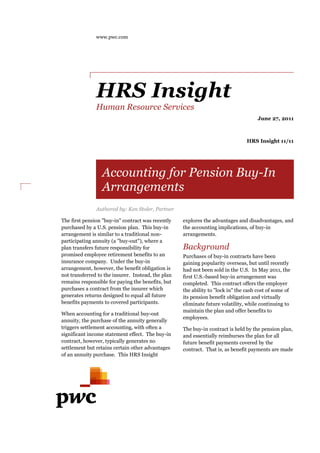 www.pwc.com 
HRS Insight 
Human Resource Services 
June 27, 2011 
HRS Insight 11/11 
Accounting for Pension Buy 
Arrangements 
Authored by: Ken Stoler, Partner 
The first pension "buy-purchased 
-in" contract was recently 
purchased by a U.S. pension plan. This buy-buy 
in 
arrangement is similar to a traditional non 
non-participating 
participating annuity (a "buy 
buy-out"), where a 
plan transfers future responsibility for 
promised employee retirement benefits to an 
insurance company. Under the buy 
buy-in 
arrangement, however, the benefit obligation is 
not transferred rred to the insurer. Instead, the plan 
remains responsible for paying the benefits, but 
purchases a contract from the insurer which 
generates returns designed to equal all future 
benefits payments to covered participants. 
participants 
When accounting for a traditional 
buy-out 
annuity, the purchase of the annuity generally 
triggers settlement accounting, with often a 
significant income statement effect. The buy 
buy-in 
contract, however, typically generates no 
settlement but retains certain other advantages 
of an annuity purchase. rchase. This HRS Insight 
Buy-In 
explores the advantages and disadvantages, and 
the accounting implications, of buy 
buy-in 
arrangements. 
Background 
Purchases of buy-in contracts have been 
gaining popularity overseas, but until recently 
had not been sold in the U.S. 
In May 2011, the 
first U.S.-based buy 
buy-in arrangement was 
completed. This contract offers the employer 
the ability to "lock in" the 
cash cost of some of 
its pension benefit obligation and virtually 
eliminate future volatility, while continuing to 
maintain the plan and offer benefits to 
employees. 
The buy-in contract is held by the pension plan, 
and essentially reimburses the plan for all 
future benefit payments covered by the 
contract. That is, as benefit payments are made 
 