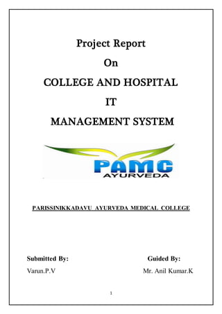 1
Project Report
On
COLLEGE AND HOSPITAL
IT
MANAGEMENT SYSTEM
PARISSINIKKADAVU AYURVEDA MEDICAL COLLEGE
Submitted By: Guided By:
Varun.P.V Mr. Anil Kumar.K
 