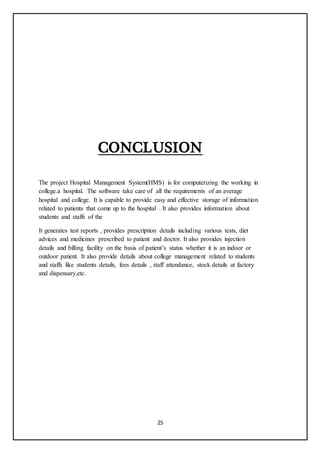 25
CONCLUSION
The project Hospital Management System(HMS) is for computerizing the working in
college.a hospital. The software take care of all the requirements of an average
hospital and college. It is capable to provide easy and effective storage of information
related to patients that come up to the hospital . It also provides information about
students and staffs of the
It generates test reports , provides prescription details including various tests, diet
advices and medicines prescribed to patient and doctor. It also provides injection
details and billing facility on the basis of patient’s status whether it is an indoor or
outdoor patient. It also provide details about college management related to students
and staffs like students details, fees details , staff attendance, stock details at factory
and dispensary,etc.
 