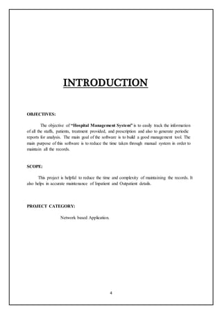 4
INTRODUCTION
OBJECTIVES:
The objective of “Hospital Management System” is to easily track the information
of all the staffs, patients, treatment provided, and prescription and also to generate periodic
reports for analysis. The main goal of the software is to build a good management tool. The
main purpose of this software is to reduce the time taken through manual system in order to
maintain all the records.
SCOPE:
This project is helpful to reduce the time and complexity of maintaining the records. It
also helps in accurate maintenance of Inpatient and Outpatient details.
PROJECT CATEGORY:
Network based Application.
 