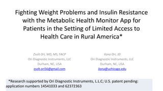 Fighting Weight Problems and Insulin Resistance
with the Metabolic Health Monitor App for
Patients in the Setting of Limited Access to
Health Care in Rural America*
Zsolt Ori, MD, MS, FACP
Ori Diagnostic Instruments, LLC
Durham, NC, USA
zsolt.ori56@gmail.com
Ilona Ori, JD
Ori Diagnostic Instruments, LLC
Durham, NC, USA
ilona@uchicago.edu
*Research supported by Ori Diagnostic Instruments, L.L.C; U.S. patent pending:
application numbers 14541033 and 62372363
 