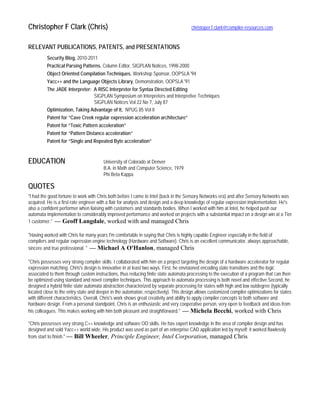 Christopher F Clark (Chris) christoper.f.clark@compiler-resources.com
RELEVANT PUBLICATIONS, PATENTS, and PRESENTATIONS
Security Blog, 2010-2011
Practical Parsing Patterns, Column Editor, SIGPLAN Notices, 1998-2000
Object Oriented Compilation Techniques, Workshop Sponsor, OOPSLA '94
Yacc++ and the Language Objects Library, Demonstration, OOPSLA '91
The JADE Interpreter: A RISC Interpreter for Syntax Directed Editing
SIGPLAN Symposium on Interpreters and Interpretive Techniques
SIGPLAN Notices Vol 22 No 7, July 87
Optimization, Taking Advantage of It, NPUG 85 Vol II
Patent for “Cave Creek regular expression acceleration architecture”
Patent for “Toxic Pattern acceleration”
Patent for “Pattern Distance acceleration”
Patent for “Single and Repeated Byte acceleration”
EDUCATION University of Colorado at Denver
B.A. in Math and Computer Science, 1979
Phi Beta Kappa
QUOTES
"I had the good fortune to work with Chris both before I came to Intel (back in the Sensory Networks era) and after Sensory Networks was
acquired. He is a first-rate engineer with a flair for analysis and design and a deep knowledge of regular expression implementation. He's
also a confident performer when liaising with customers and standards bodies. When I worked with him at Intel, he helped push our
automata implementation to considerably improved performance and worked on projects with a substantial impact on a design win at a Tier
1 customer." — Geoff Langdale, worked with and managed Chris
"Having worked with Chris for many years I'm comfortable in saying that Chris is highly capable Engineer especially in the field of
compilers and regular expression engine technology (Hardware and Software). Chris is an excellent communicator, always approachable,
sincere and true professional. " — Michael A O'Hanlon, managed Chris
"Chris possesses very strong compiler skills. I collaborated with him on a project targeting the design of a hardware accelerator for regular
expression matching. Chris's design is innovative in at least two ways. First, he envisioned encoding state transitions and the logic
associated to them through custom instructions, thus reducing finite state automata processing to the execution of a program that can then
be optimized using standard and novel compiler techniques. This approach to automata processing is both novel and effective.Second, he
designed a hybrid finite state automata abstraction characterized by separate processing for states with high and low outdegree (typically
located close to the entry state and deeper in the automaton, respectively). This design allows customized compiler optimizations for states
with different characteristics. Overall, Chris's work shows great creativity and ability to apply compiler concepts to both software and
hardware design. From a personal standpoint, Chris is an enthusiastic and very cooperative person, very open to feedback and ideas from
his colleagues. This makes working with him both pleasant and straightforward." — Michela Becchi, worked with Chris
"Chris possesses very strong C++ knowledge and software OO skills. He has expert knowledge in the area of compiler design and has
designed and sold Yacc++ world wide. His product was used as part of an enterprise CAD application led by myself; it worked flawlessly
from start to finish." — Bill Wheeler, Principle Engineer, Intel Corporation, managed Chris
 