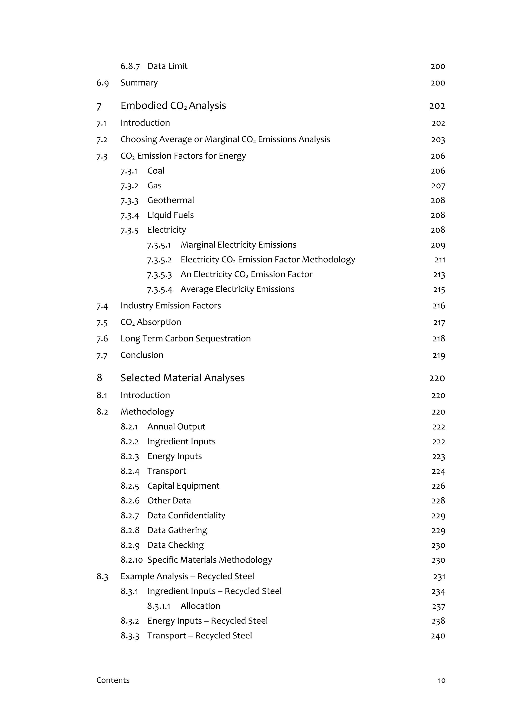 Contents 10
6.8.7 Data Limit 200
6.9 Summary 200
7 Embodied CO2 Analysis 202
7.1 Introduction 202
7.2 Choosing Average or Marginal CO2 Emissions Analysis 203
7.3 CO2 Emission Factors for Energy 206
7.3.1 Coal 206
7.3.2 Gas 207
7.3.3 Geothermal 208
7.3.4 Liquid Fuels 208
7.3.5 Electricity 208
7.3.5.1 Marginal Electricity Emissions 209
7.3.5.2 Electricity CO2 Emission Factor Methodology 211
7.3.5.3 An Electricity CO2 Emission Factor 213
7.3.5.4 Average Electricity Emissions 215
7.4 Industry Emission Factors 216
7.5 CO2 Absorption 217
7.6 Long Term Carbon Sequestration 218
7.7 Conclusion 219
8 Selected Material Analyses 220
8.1 Introduction 220
8.2 Methodology 220
8.2.1 Annual Output 222
8.2.2 Ingredient Inputs 222
8.2.3 Energy Inputs 223
8.2.4 Transport 224
8.2.5 Capital Equipment 226
8.2.6 Other Data 228
8.2.7 Data Confidentiality 229
8.2.8 Data Gathering 229
8.2.9 Data Checking 230
8.2.10 Specific Materials Methodology 230
8.3 Example Analysis – Recycled Steel 231
8.3.1 Ingredient Inputs – Recycled Steel 234
8.3.1.1 Allocation 237
8.3.2 Energy Inputs – Recycled Steel 238
8.3.3 Transport – Recycled Steel 240
 