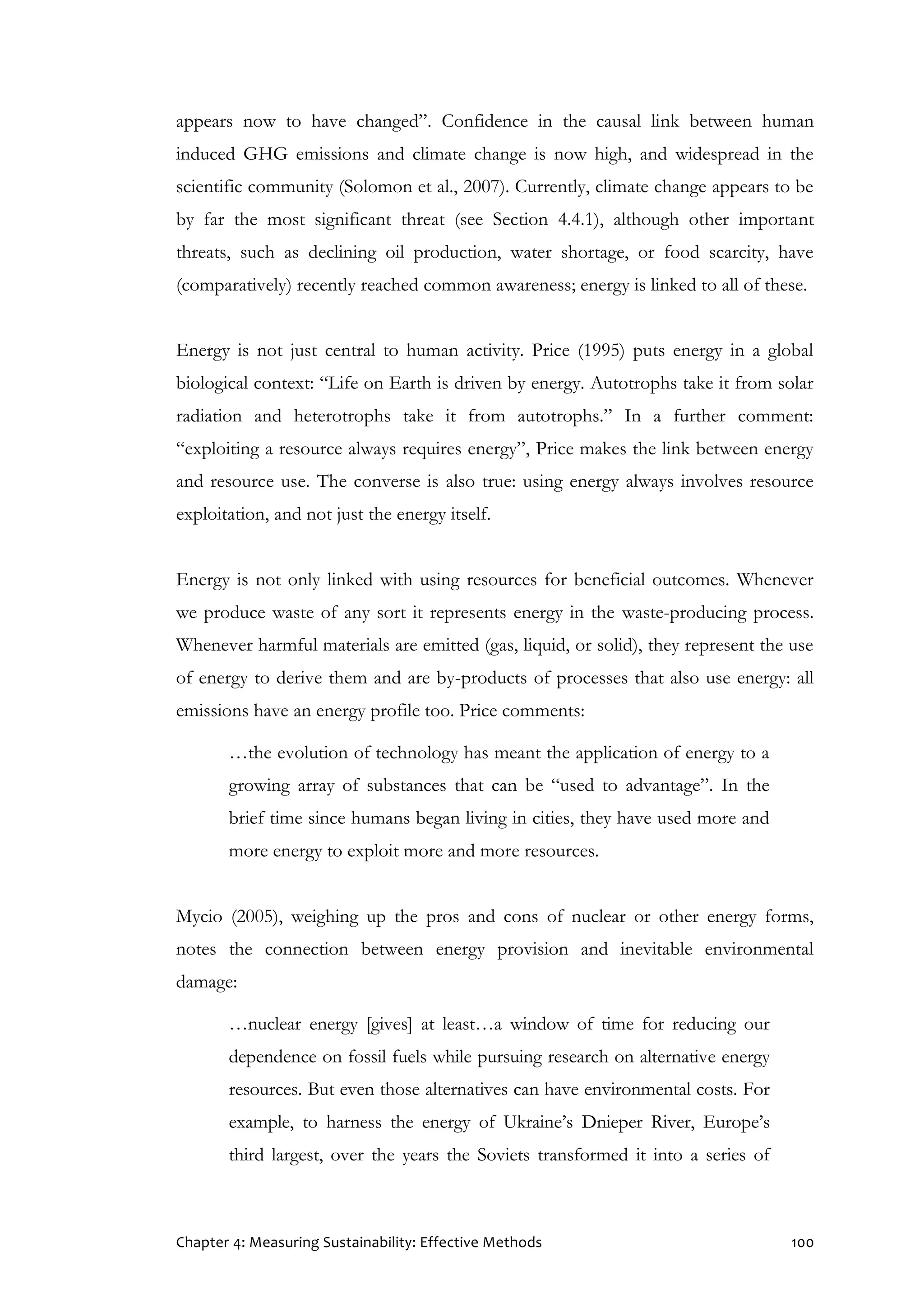 Chapter 4: Measuring Sustainability: Effective Methods 100
appears now to have changed”. Confidence in the causal link between human
induced GHG emissions and climate change is now high, and widespread in the
scientific community (Solomon et al., 2007). Currently, climate change appears to be
by far the most significant threat (see Section 4.4.1), although other important
threats, such as declining oil production, water shortage, or food scarcity, have
(comparatively) recently reached common awareness; energy is linked to all of these.
Energy is not just central to human activity. Price (1995) puts energy in a global
biological context: “Life on Earth is driven by energy. Autotrophs take it from solar
radiation and heterotrophs take it from autotrophs.” In a further comment:
“exploiting a resource always requires energy”, Price makes the link between energy
and resource use. The converse is also true: using energy always involves resource
exploitation, and not just the energy itself.
Energy is not only linked with using resources for beneficial outcomes. Whenever
we produce waste of any sort it represents energy in the waste-producing process.
Whenever harmful materials are emitted (gas, liquid, or solid), they represent the use
of energy to derive them and are by-products of processes that also use energy: all
emissions have an energy profile too. Price comments:
…the evolution of technology has meant the application of energy to a
growing array of substances that can be “used to advantage”. In the
brief time since humans began living in cities, they have used more and
more energy to exploit more and more resources.
Mycio (2005), weighing up the pros and cons of nuclear or other energy forms,
notes the connection between energy provision and inevitable environmental
damage:
…nuclear energy [gives] at least…a window of time for reducing our
dependence on fossil fuels while pursuing research on alternative energy
resources. But even those alternatives can have environmental costs. For
example, to harness the energy of Ukraine’s Dnieper River, Europe’s
third largest, over the years the Soviets transformed it into a series of
 