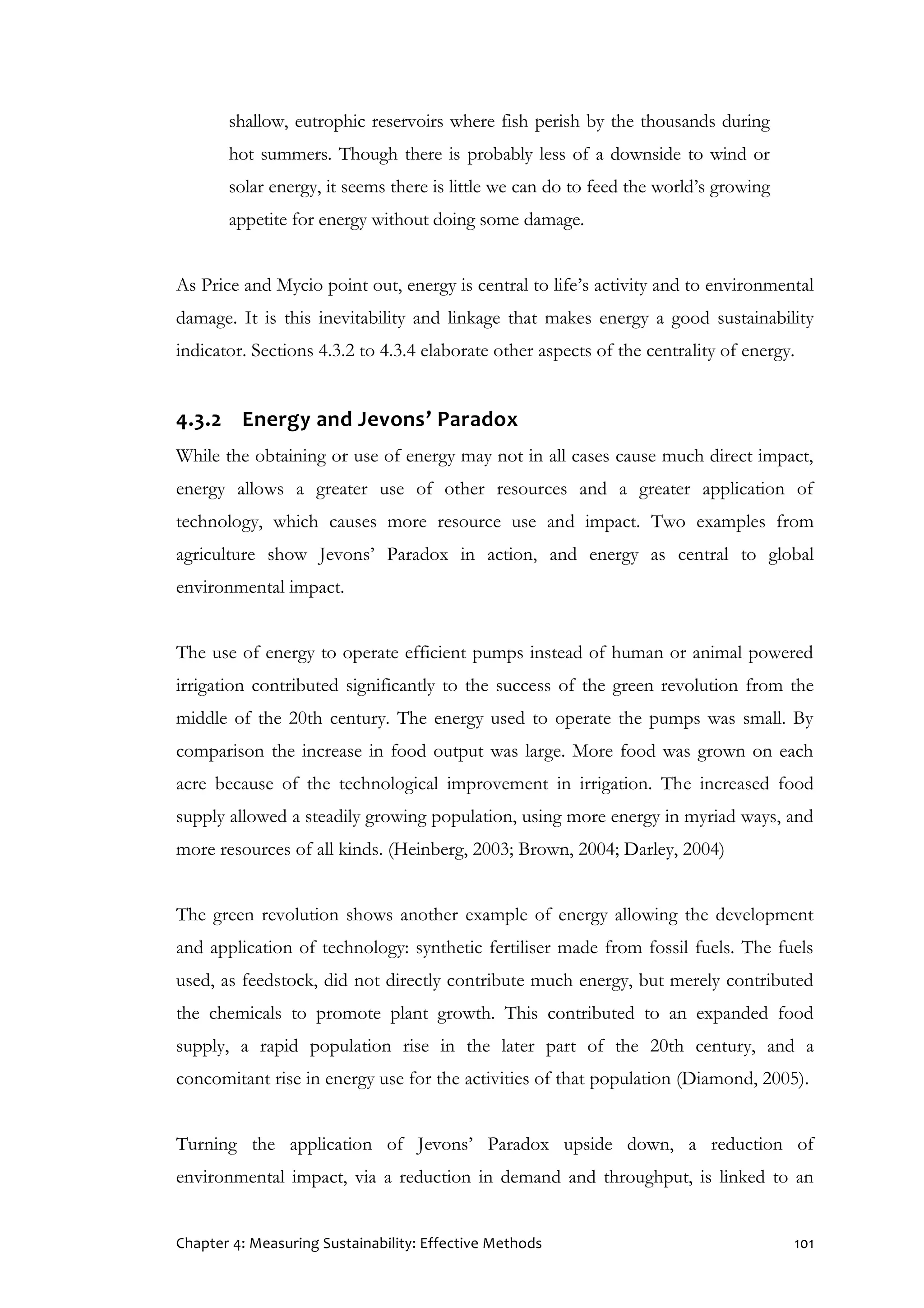 Chapter 4: Measuring Sustainability: Effective Methods 101
shallow, eutrophic reservoirs where fish perish by the thousands during
hot summers. Though there is probably less of a downside to wind or
solar energy, it seems there is little we can do to feed the world’s growing
appetite for energy without doing some damage.
As Price and Mycio point out, energy is central to life’s activity and to environmental
damage. It is this inevitability and linkage that makes energy a good sustainability
indicator. Sections 4.3.2 to 4.3.4 elaborate other aspects of the centrality of energy.
4.3.2 Energy and Jevons’ Paradox
While the obtaining or use of energy may not in all cases cause much direct impact,
energy allows a greater use of other resources and a greater application of
technology, which causes more resource use and impact. Two examples from
agriculture show Jevons’ Paradox in action, and energy as central to global
environmental impact.
The use of energy to operate efficient pumps instead of human or animal powered
irrigation contributed significantly to the success of the green revolution from the
middle of the 20th century. The energy used to operate the pumps was small. By
comparison the increase in food output was large. More food was grown on each
acre because of the technological improvement in irrigation. The increased food
supply allowed a steadily growing population, using more energy in myriad ways, and
more resources of all kinds. (Heinberg, 2003; Brown, 2004; Darley, 2004)
The green revolution shows another example of energy allowing the development
and application of technology: synthetic fertiliser made from fossil fuels. The fuels
used, as feedstock, did not directly contribute much energy, but merely contributed
the chemicals to promote plant growth. This contributed to an expanded food
supply, a rapid population rise in the later part of the 20th century, and a
concomitant rise in energy use for the activities of that population (Diamond, 2005).
Turning the application of Jevons’ Paradox upside down, a reduction of
environmental impact, via a reduction in demand and throughput, is linked to an
 