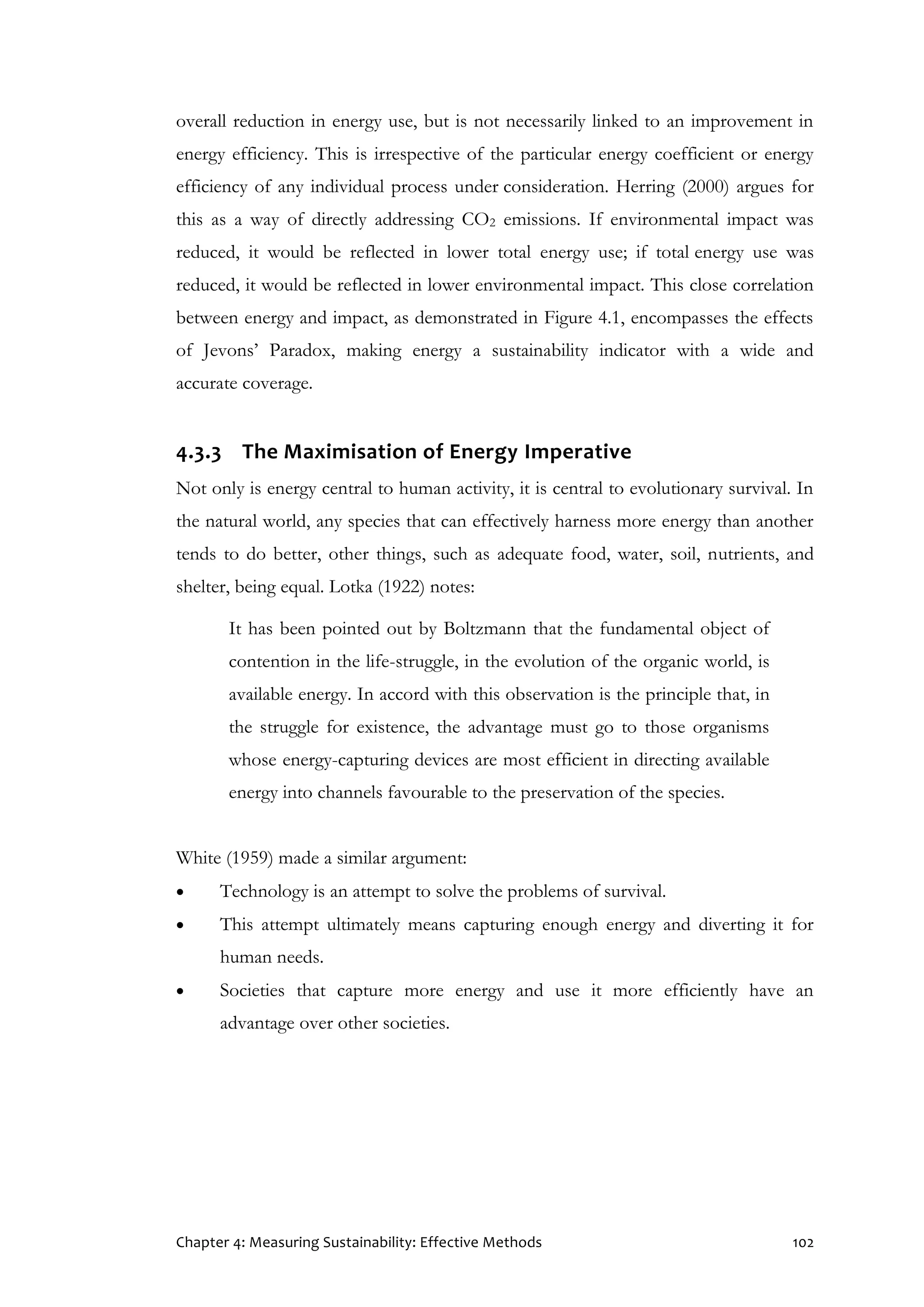 Chapter 4: Measuring Sustainability: Effective Methods 102
overall reduction in energy use, but is not necessarily linked to an improvement in
energy efficiency. This is irrespective of the particular energy coefficient or energy
efficiency of any individual process under consideration. Herring (2000) argues for
this as a way of directly addressing CO2 emissions. If environmental impact was
reduced, it would be reflected in lower total energy use; if total energy use was
reduced, it would be reflected in lower environmental impact. This close correlation
between energy and impact, as demonstrated in Figure 4.1, encompasses the effects
of Jevons’ Paradox, making energy a sustainability indicator with a wide and
accurate coverage.
4.3.3 The Maximisation of Energy Imperative
Not only is energy central to human activity, it is central to evolutionary survival. In
the natural world, any species that can effectively harness more energy than another
tends to do better, other things, such as adequate food, water, soil, nutrients, and
shelter, being equal. Lotka (1922) notes:
It has been pointed out by Boltzmann that the fundamental object of
contention in the life-struggle, in the evolution of the organic world, is
available energy. In accord with this observation is the principle that, in
the struggle for existence, the advantage must go to those organisms
whose energy-capturing devices are most efficient in directing available
energy into channels favourable to the preservation of the species.
White (1959) made a similar argument:
 Technology is an attempt to solve the problems of survival.
 This attempt ultimately means capturing enough energy and diverting it for
human needs.
 Societies that capture more energy and use it more efficiently have an
advantage over other societies.
 