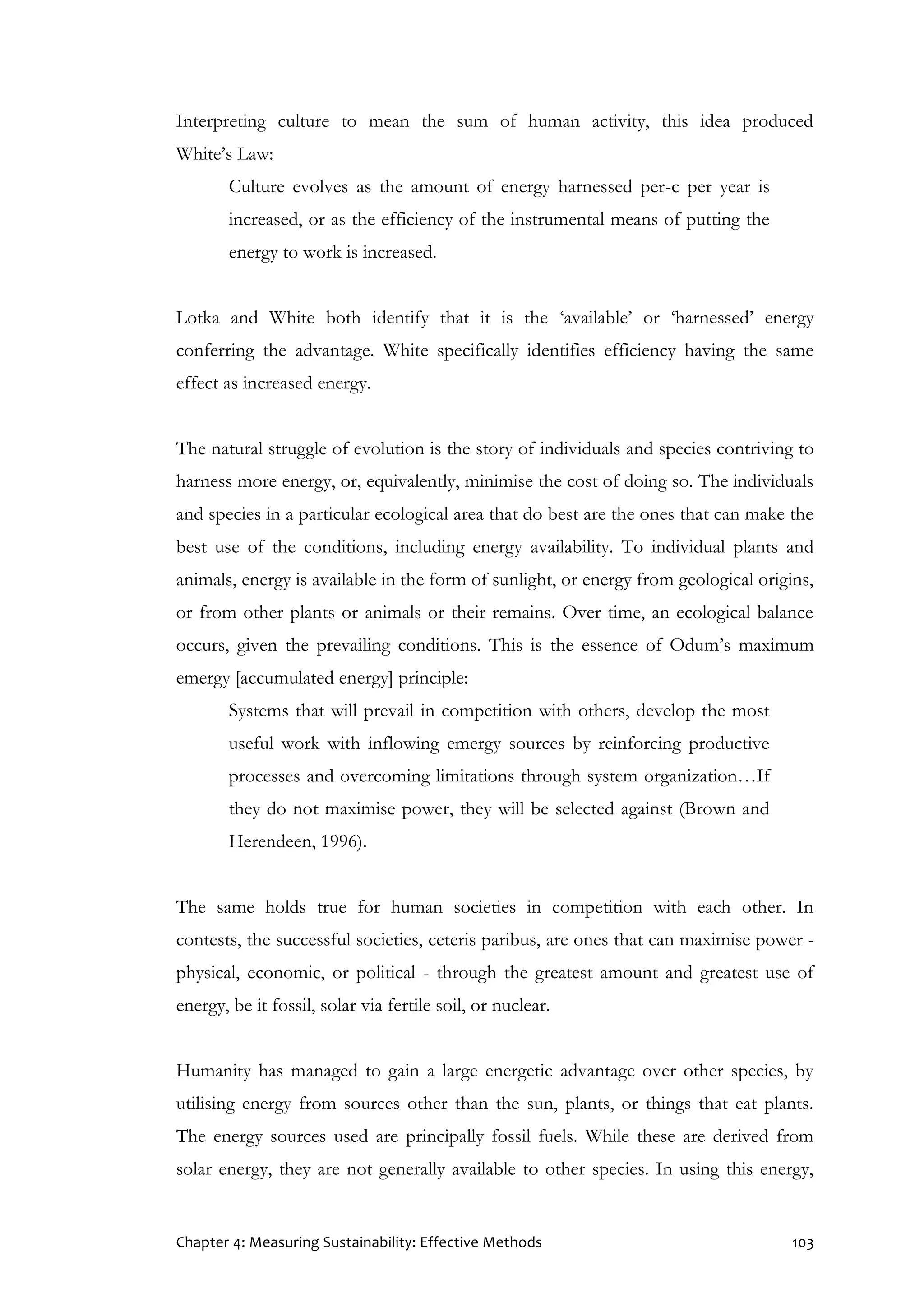 Chapter 4: Measuring Sustainability: Effective Methods 103
Interpreting culture to mean the sum of human activity, this idea produced
White’s Law:
Culture evolves as the amount of energy harnessed per-c per year is
increased, or as the efficiency of the instrumental means of putting the
energy to work is increased.
Lotka and White both identify that it is the ‘available’ or ‘harnessed’ energy
conferring the advantage. White specifically identifies efficiency having the same
effect as increased energy.
The natural struggle of evolution is the story of individuals and species contriving to
harness more energy, or, equivalently, minimise the cost of doing so. The individuals
and species in a particular ecological area that do best are the ones that can make the
best use of the conditions, including energy availability. To individual plants and
animals, energy is available in the form of sunlight, or energy from geological origins,
or from other plants or animals or their remains. Over time, an ecological balance
occurs, given the prevailing conditions. This is the essence of Odum’s maximum
emergy [accumulated energy] principle:
Systems that will prevail in competition with others, develop the most
useful work with inflowing emergy sources by reinforcing productive
processes and overcoming limitations through system organization…If
they do not maximise power, they will be selected against (Brown and
Herendeen, 1996).
The same holds true for human societies in competition with each other. In
contests, the successful societies, ceteris paribus, are ones that can maximise power -
physical, economic, or political - through the greatest amount and greatest use of
energy, be it fossil, solar via fertile soil, or nuclear.
Humanity has managed to gain a large energetic advantage over other species, by
utilising energy from sources other than the sun, plants, or things that eat plants.
The energy sources used are principally fossil fuels. While these are derived from
solar energy, they are not generally available to other species. In using this energy,
 
