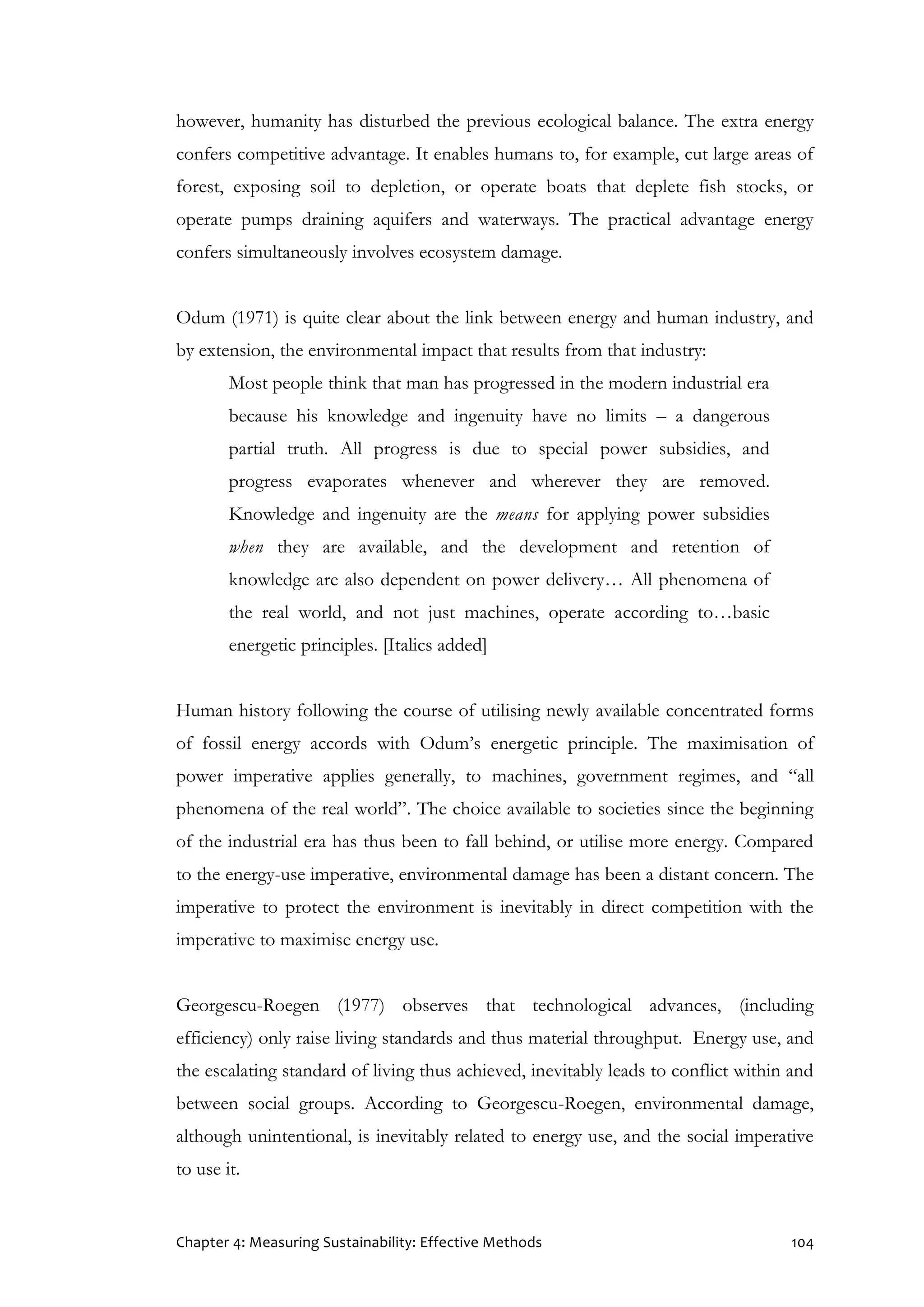 Chapter 4: Measuring Sustainability: Effective Methods 104
however, humanity has disturbed the previous ecological balance. The extra energy
confers competitive advantage. It enables humans to, for example, cut large areas of
forest, exposing soil to depletion, or operate boats that deplete fish stocks, or
operate pumps draining aquifers and waterways. The practical advantage energy
confers simultaneously involves ecosystem damage.
Odum (1971) is quite clear about the link between energy and human industry, and
by extension, the environmental impact that results from that industry:
Most people think that man has progressed in the modern industrial era
because his knowledge and ingenuity have no limits – a dangerous
partial truth. All progress is due to special power subsidies, and
progress evaporates whenever and wherever they are removed.
Knowledge and ingenuity are the means for applying power subsidies
when they are available, and the development and retention of
knowledge are also dependent on power delivery… All phenomena of
the real world, and not just machines, operate according to…basic
energetic principles. [Italics added]
Human history following the course of utilising newly available concentrated forms
of fossil energy accords with Odum’s energetic principle. The maximisation of
power imperative applies generally, to machines, government regimes, and “all
phenomena of the real world”. The choice available to societies since the beginning
of the industrial era has thus been to fall behind, or utilise more energy. Compared
to the energy-use imperative, environmental damage has been a distant concern. The
imperative to protect the environment is inevitably in direct competition with the
imperative to maximise energy use.
Georgescu-Roegen (1977) observes that technological advances, (including
efficiency) only raise living standards and thus material throughput. Energy use, and
the escalating standard of living thus achieved, inevitably leads to conflict within and
between social groups. According to Georgescu-Roegen, environmental damage,
although unintentional, is inevitably related to energy use, and the social imperative
to use it.
 
