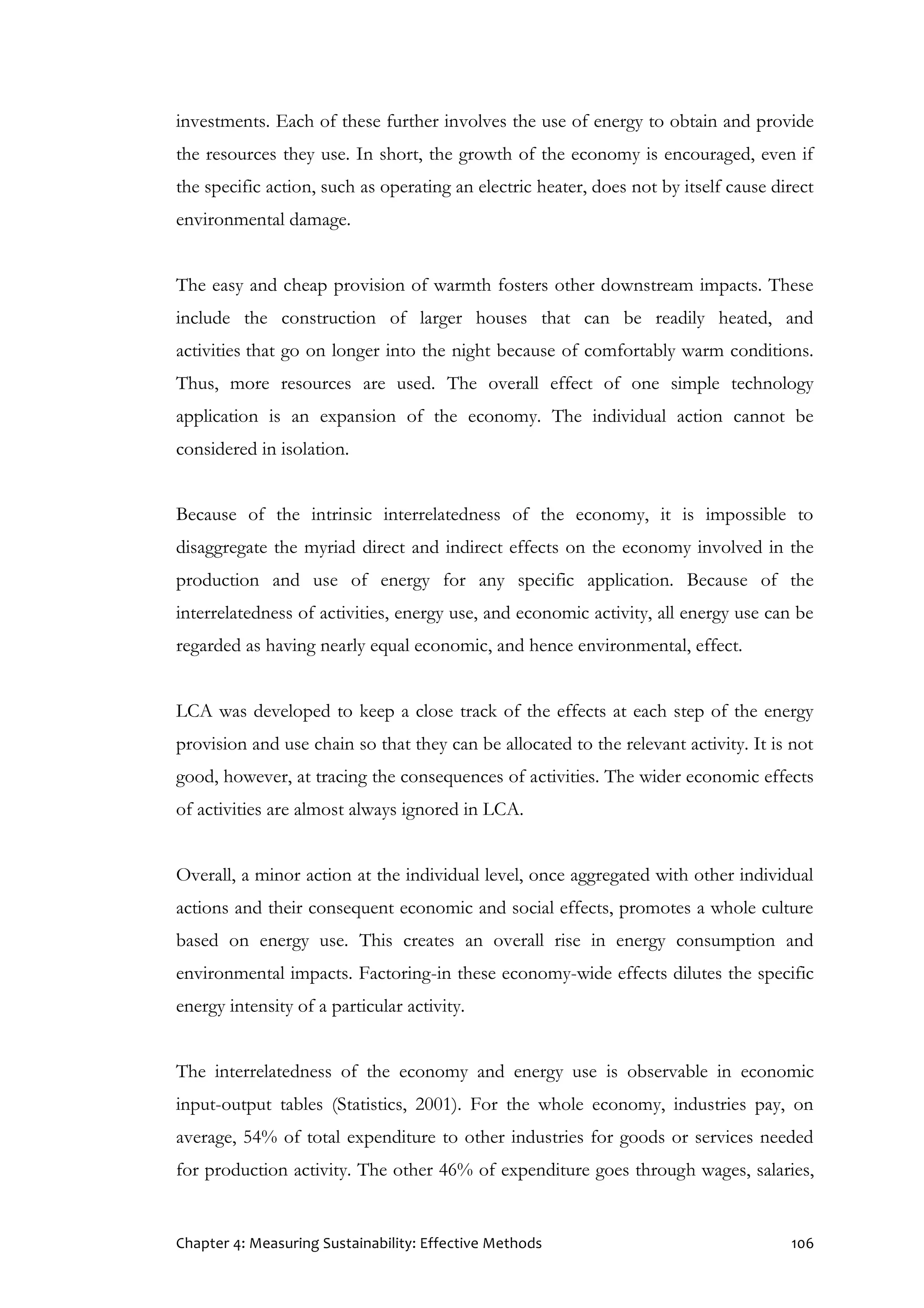 Chapter 4: Measuring Sustainability: Effective Methods 106
investments. Each of these further involves the use of energy to obtain and provide
the resources they use. In short, the growth of the economy is encouraged, even if
the specific action, such as operating an electric heater, does not by itself cause direct
environmental damage.
The easy and cheap provision of warmth fosters other downstream impacts. These
include the construction of larger houses that can be readily heated, and
activities that go on longer into the night because of comfortably warm conditions.
Thus, more resources are used. The overall effect of one simple technology
application is an expansion of the economy. The individual action cannot be
considered in isolation.
Because of the intrinsic interrelatedness of the economy, it is impossible to
disaggregate the myriad direct and indirect effects on the economy involved in the
production and use of energy for any specific application. Because of the
interrelatedness of activities, energy use, and economic activity, all energy use can be
regarded as having nearly equal economic, and hence environmental, effect.
LCA was developed to keep a close track of the effects at each step of the energy
provision and use chain so that they can be allocated to the relevant activity. It is not
good, however, at tracing the consequences of activities. The wider economic effects
of activities are almost always ignored in LCA.
Overall, a minor action at the individual level, once aggregated with other individual
actions and their consequent economic and social effects, promotes a whole culture
based on energy use. This creates an overall rise in energy consumption and
environmental impacts. Factoring-in these economy-wide effects dilutes the specific
energy intensity of a particular activity.
The interrelatedness of the economy and energy use is observable in economic
input-output tables (Statistics, 2001). For the whole economy, industries pay, on
average, 54% of total expenditure to other industries for goods or services needed
for production activity. The other 46% of expenditure goes through wages, salaries,
 