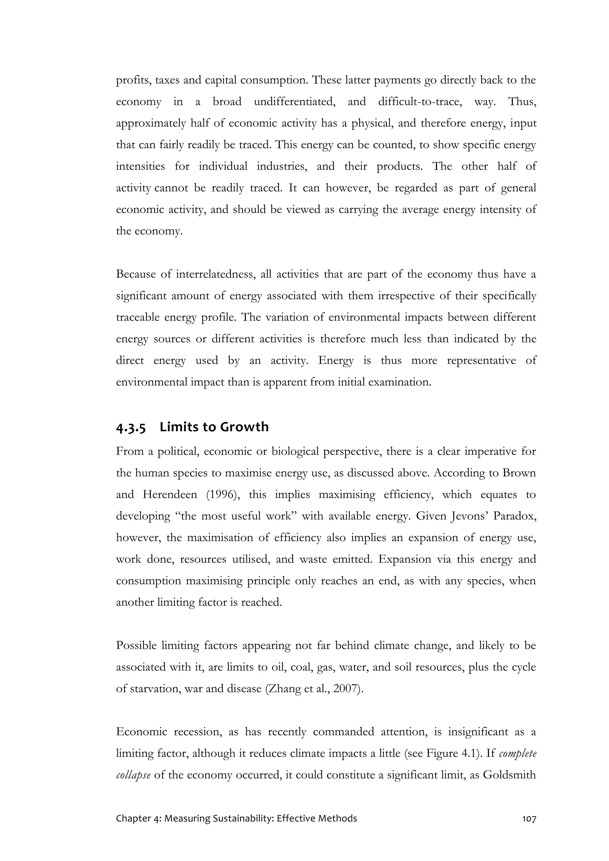 Chapter 4: Measuring Sustainability: Effective Methods 107
profits, taxes and capital consumption. These latter payments go directly back to the
economy in a broad undifferentiated, and difficult-to-trace, way. Thus,
approximately half of economic activity has a physical, and therefore energy, input
that can fairly readily be traced. This energy can be counted, to show specific energy
intensities for individual industries, and their products. The other half of
activity cannot be readily traced. It can however, be regarded as part of general
economic activity, and should be viewed as carrying the average energy intensity of
the economy.
Because of interrelatedness, all activities that are part of the economy thus have a
significant amount of energy associated with them irrespective of their specifically
traceable energy profile. The variation of environmental impacts between different
energy sources or different activities is therefore much less than indicated by the
direct energy used by an activity. Energy is thus more representative of
environmental impact than is apparent from initial examination.
4.3.5 Limits to Growth
From a political, economic or biological perspective, there is a clear imperative for
the human species to maximise energy use, as discussed above. According to Brown
and Herendeen (1996), this implies maximising efficiency, which equates to
developing “the most useful work” with available energy. Given Jevons’ Paradox,
however, the maximisation of efficiency also implies an expansion of energy use,
work done, resources utilised, and waste emitted. Expansion via this energy and
consumption maximising principle only reaches an end, as with any species, when
another limiting factor is reached.
Possible limiting factors appearing not far behind climate change, and likely to be
associated with it, are limits to oil, coal, gas, water, and soil resources, plus the cycle
of starvation, war and disease (Zhang et al., 2007).
Economic recession, as has recently commanded attention, is insignificant as a
limiting factor, although it reduces climate impacts a little (see Figure 4.1). If complete
collapse of the economy occurred, it could constitute a significant limit, as Goldsmith
 