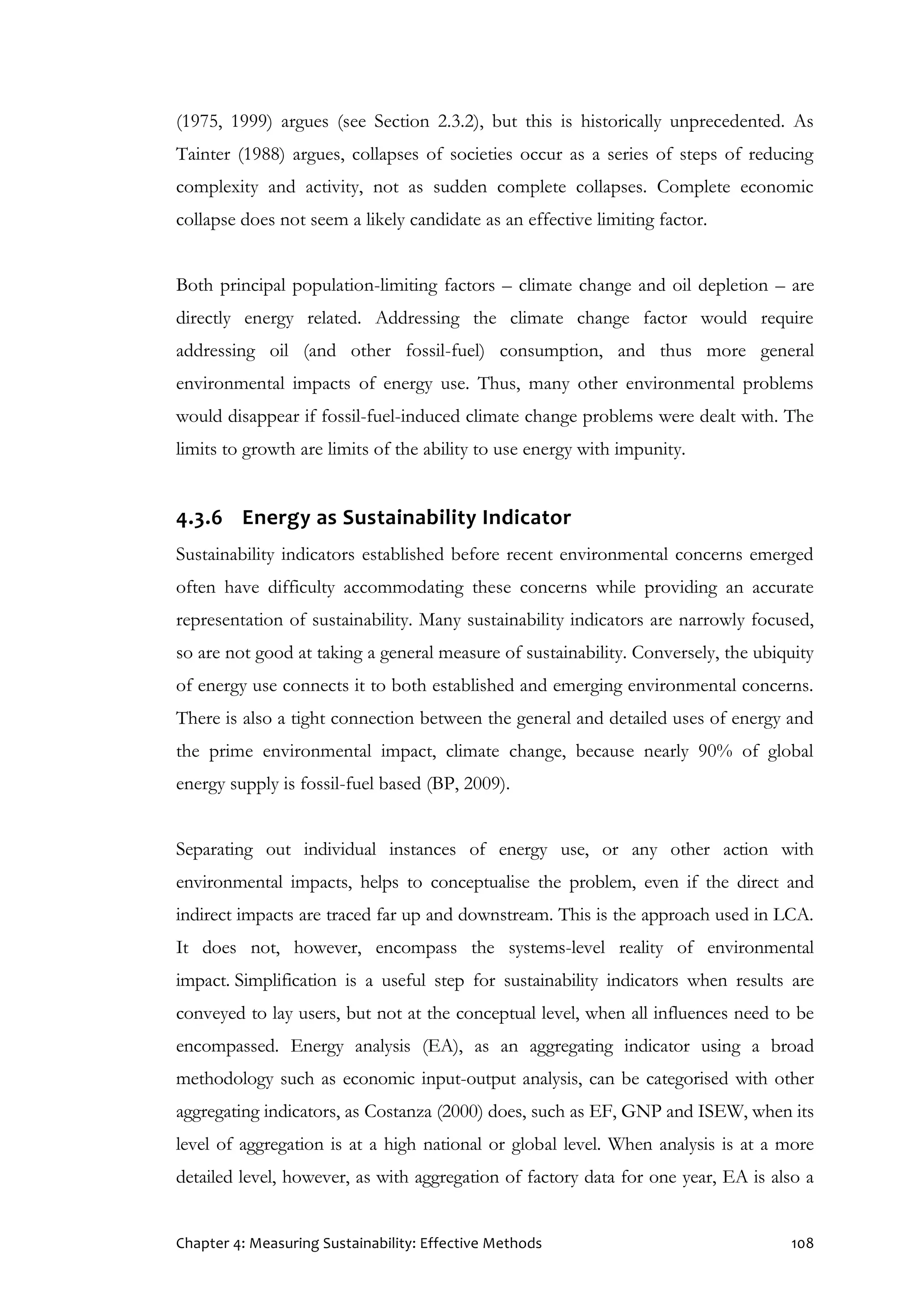Chapter 4: Measuring Sustainability: Effective Methods 108
(1975, 1999) argues (see Section 2.3.2), but this is historically unprecedented. As
Tainter (1988) argues, collapses of societies occur as a series of steps of reducing
complexity and activity, not as sudden complete collapses. Complete economic
collapse does not seem a likely candidate as an effective limiting factor.
Both principal population-limiting factors – climate change and oil depletion – are
directly energy related. Addressing the climate change factor would require
addressing oil (and other fossil-fuel) consumption, and thus more general
environmental impacts of energy use. Thus, many other environmental problems
would disappear if fossil-fuel-induced climate change problems were dealt with. The
limits to growth are limits of the ability to use energy with impunity.
4.3.6 Energy as Sustainability Indicator
Sustainability indicators established before recent environmental concerns emerged
often have difficulty accommodating these concerns while providing an accurate
representation of sustainability. Many sustainability indicators are narrowly focused,
so are not good at taking a general measure of sustainability. Conversely, the ubiquity
of energy use connects it to both established and emerging environmental concerns.
There is also a tight connection between the general and detailed uses of energy and
the prime environmental impact, climate change, because nearly 90% of global
energy supply is fossil-fuel based (BP, 2009).
Separating out individual instances of energy use, or any other action with
environmental impacts, helps to conceptualise the problem, even if the direct and
indirect impacts are traced far up and downstream. This is the approach used in LCA.
It does not, however, encompass the systems-level reality of environmental
impact. Simplification is a useful step for sustainability indicators when results are
conveyed to lay users, but not at the conceptual level, when all influences need to be
encompassed. Energy analysis (EA), as an aggregating indicator using a broad
methodology such as economic input-output analysis, can be categorised with other
aggregating indicators, as Costanza (2000) does, such as EF, GNP and ISEW, when its
level of aggregation is at a high national or global level. When analysis is at a more
detailed level, however, as with aggregation of factory data for one year, EA is also a
 