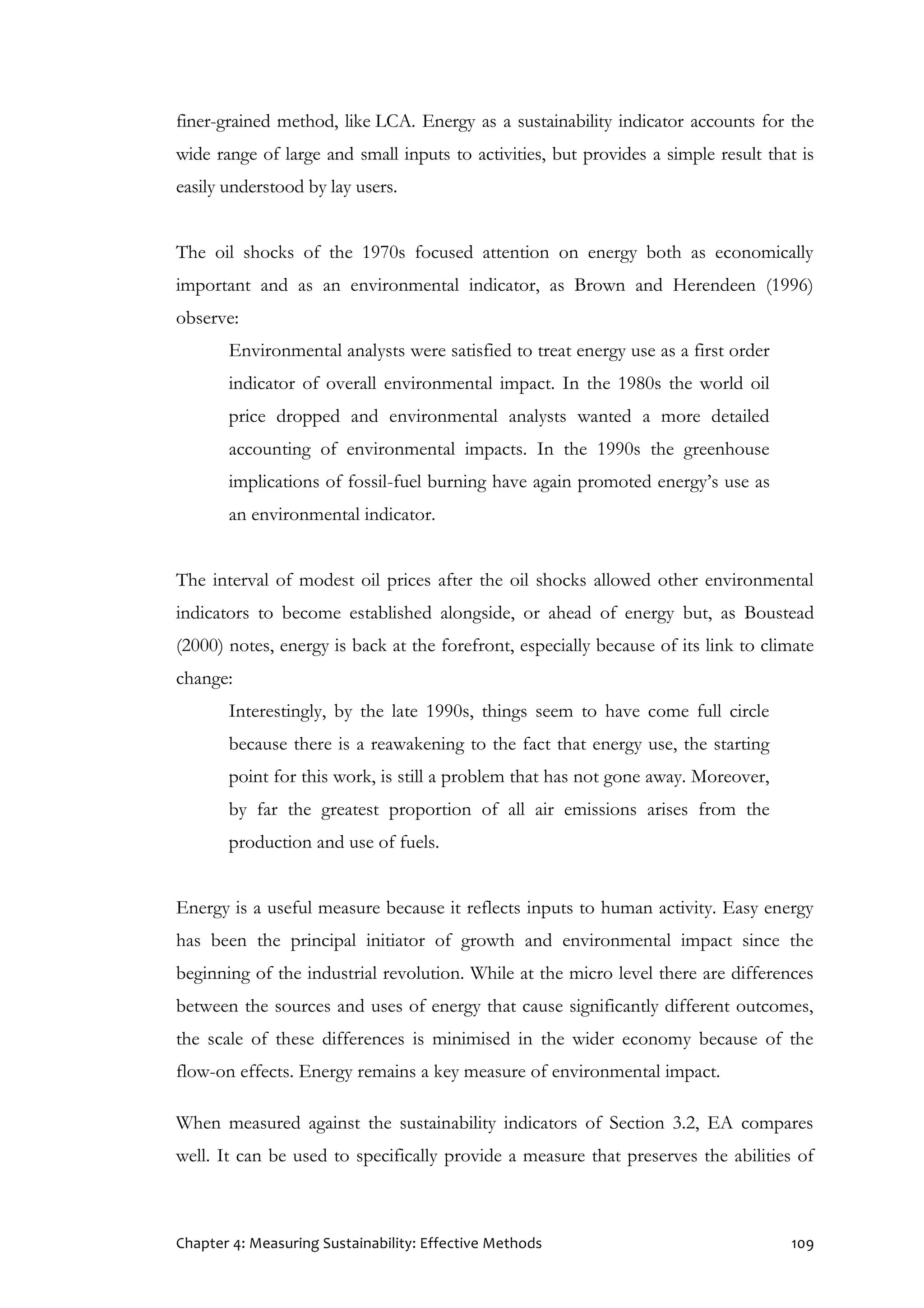 Chapter 4: Measuring Sustainability: Effective Methods 109
finer-grained method, like LCA. Energy as a sustainability indicator accounts for the
wide range of large and small inputs to activities, but provides a simple result that is
easily understood by lay users.
The oil shocks of the 1970s focused attention on energy both as economically
important and as an environmental indicator, as Brown and Herendeen (1996)
observe:
Environmental analysts were satisfied to treat energy use as a first order
indicator of overall environmental impact. In the 1980s the world oil
price dropped and environmental analysts wanted a more detailed
accounting of environmental impacts. In the 1990s the greenhouse
implications of fossil-fuel burning have again promoted energy’s use as
an environmental indicator.
The interval of modest oil prices after the oil shocks allowed other environmental
indicators to become established alongside, or ahead of energy but, as Boustead
(2000) notes, energy is back at the forefront, especially because of its link to climate
change:
Interestingly, by the late 1990s, things seem to have come full circle
because there is a reawakening to the fact that energy use, the starting
point for this work, is still a problem that has not gone away. Moreover,
by far the greatest proportion of all air emissions arises from the
production and use of fuels.
Energy is a useful measure because it reflects inputs to human activity. Easy energy
has been the principal initiator of growth and environmental impact since the
beginning of the industrial revolution. While at the micro level there are differences
between the sources and uses of energy that cause significantly different outcomes,
the scale of these differences is minimised in the wider economy because of the
flow-on effects. Energy remains a key measure of environmental impact.
When measured against the sustainability indicators of Section 3.2, EA compares
well. It can be used to specifically provide a measure that preserves the abilities of
 
