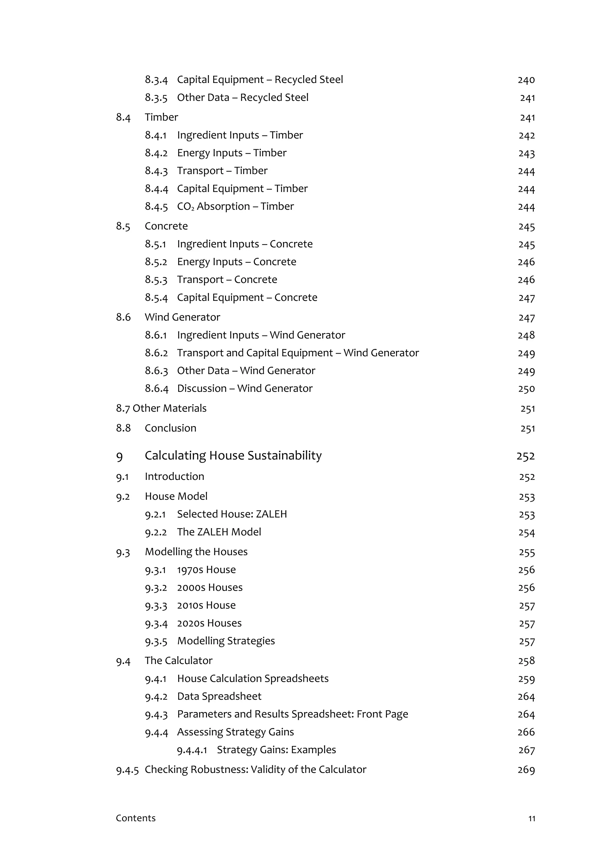 Contents 11
8.3.4 Capital Equipment – Recycled Steel 240
8.3.5 Other Data – Recycled Steel 241
8.4 Timber 241
8.4.1 Ingredient Inputs – Timber 242
8.4.2 Energy Inputs – Timber 243
8.4.3 Transport – Timber 244
8.4.4 Capital Equipment – Timber 244
8.4.5 CO2 Absorption – Timber 244
8.5 Concrete 245
8.5.1 Ingredient Inputs – Concrete 245
8.5.2 Energy Inputs – Concrete 246
8.5.3 Transport – Concrete 246
8.5.4 Capital Equipment – Concrete 247
8.6 Wind Generator 247
8.6.1 Ingredient Inputs – Wind Generator 248
8.6.2 Transport and Capital Equipment – Wind Generator 249
8.6.3 Other Data – Wind Generator 249
8.6.4 Discussion – Wind Generator 250
8.7 Other Materials 251
8.8 Conclusion 251
9 Calculating House Sustainability 252
9.1 Introduction 252
9.2 House Model 253
9.2.1 Selected House: ZALEH 253
9.2.2 The ZALEH Model 254
9.3 Modelling the Houses 255
9.3.1 1970s House 256
9.3.2 2000s Houses 256
9.3.3 2010s House 257
9.3.4 2020s Houses 257
9.3.5 Modelling Strategies 257
9.4 The Calculator 258
9.4.1 House Calculation Spreadsheets 259
9.4.2 Data Spreadsheet 264
9.4.3 Parameters and Results Spreadsheet: Front Page 264
9.4.4 Assessing Strategy Gains 266
9.4.4.1 Strategy Gains: Examples 267
9.4.5 Checking Robustness: Validity of the Calculator 269
 