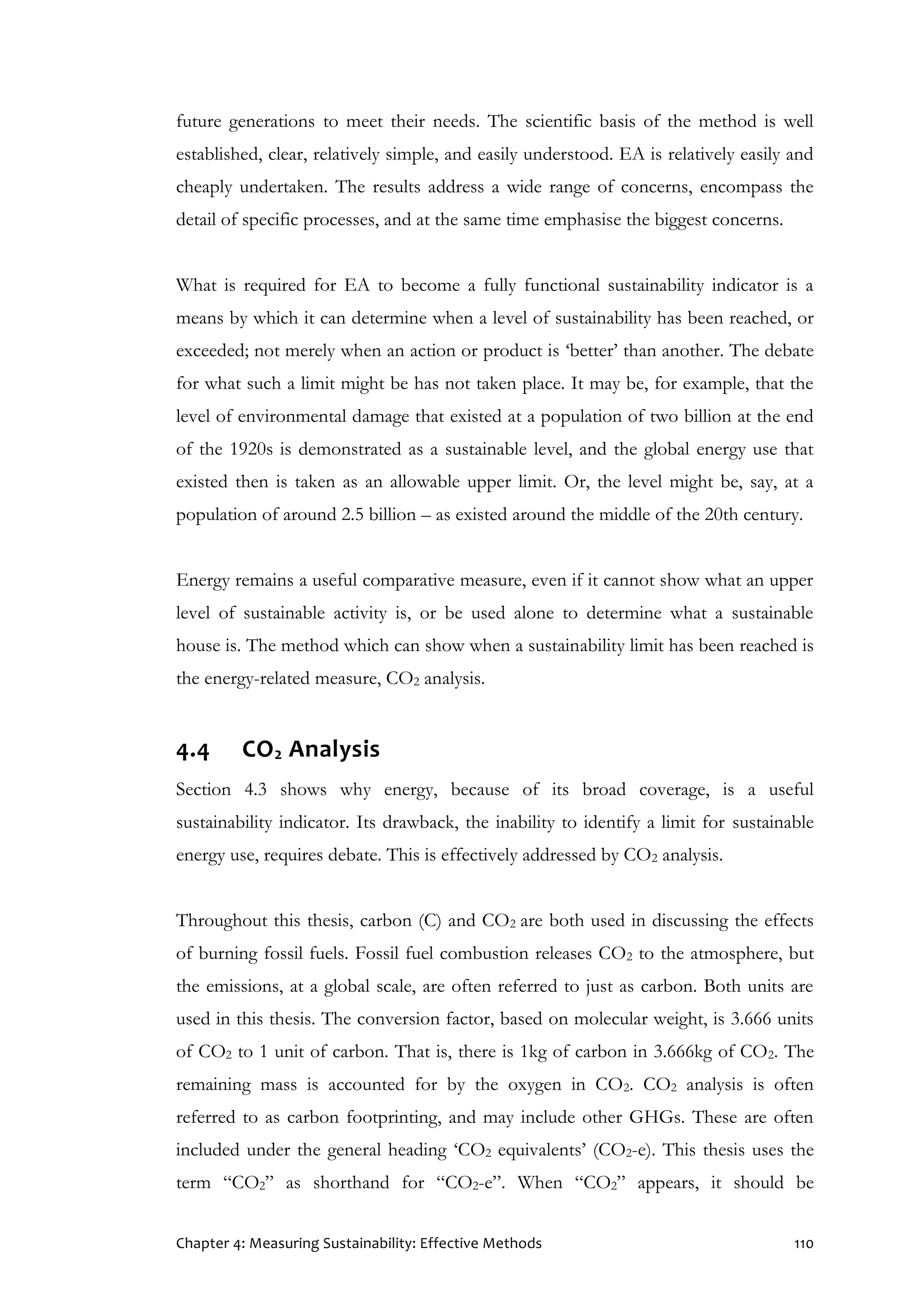 Chapter 4: Measuring Sustainability: Effective Methods 110
future generations to meet their needs. The scientific basis of the method is well
established, clear, relatively simple, and easily understood. EA is relatively easily and
cheaply undertaken. The results address a wide range of concerns, encompass the
detail of specific processes, and at the same time emphasise the biggest concerns.
What is required for EA to become a fully functional sustainability indicator is a
means by which it can determine when a level of sustainability has been reached, or
exceeded; not merely when an action or product is ‘better’ than another. The debate
for what such a limit might be has not taken place. It may be, for example, that the
level of environmental damage that existed at a population of two billion at the end
of the 1920s is demonstrated as a sustainable level, and the global energy use that
existed then is taken as an allowable upper limit. Or, the level might be, say, at a
population of around 2.5 billion – as existed around the middle of the 20th century.
Energy remains a useful comparative measure, even if it cannot show what an upper
level of sustainable activity is, or be used alone to determine what a sustainable
house is. The method which can show when a sustainability limit has been reached is
the energy-related measure, CO2 analysis.
4.4 CO2 Analysis
Section 4.3 shows why energy, because of its broad coverage, is a useful
sustainability indicator. Its drawback, the inability to identify a limit for sustainable
energy use, requires debate. This is effectively addressed by CO2 analysis.
Throughout this thesis, carbon (C) and CO2 are both used in discussing the effects
of burning fossil fuels. Fossil fuel combustion releases CO2 to the atmosphere, but
the emissions, at a global scale, are often referred to just as carbon. Both units are
used in this thesis. The conversion factor, based on molecular weight, is 3.666 units
of CO2 to 1 unit of carbon. That is, there is 1kg of carbon in 3.666kg of CO2. The
remaining mass is accounted for by the oxygen in CO2. CO2 analysis is often
referred to as carbon footprinting, and may include other GHGs. These are often
included under the general heading ‘CO2 equivalents’ (CO2-e). This thesis uses the
term “CO2” as shorthand for “CO2-e”. When “CO2” appears, it should be
 
