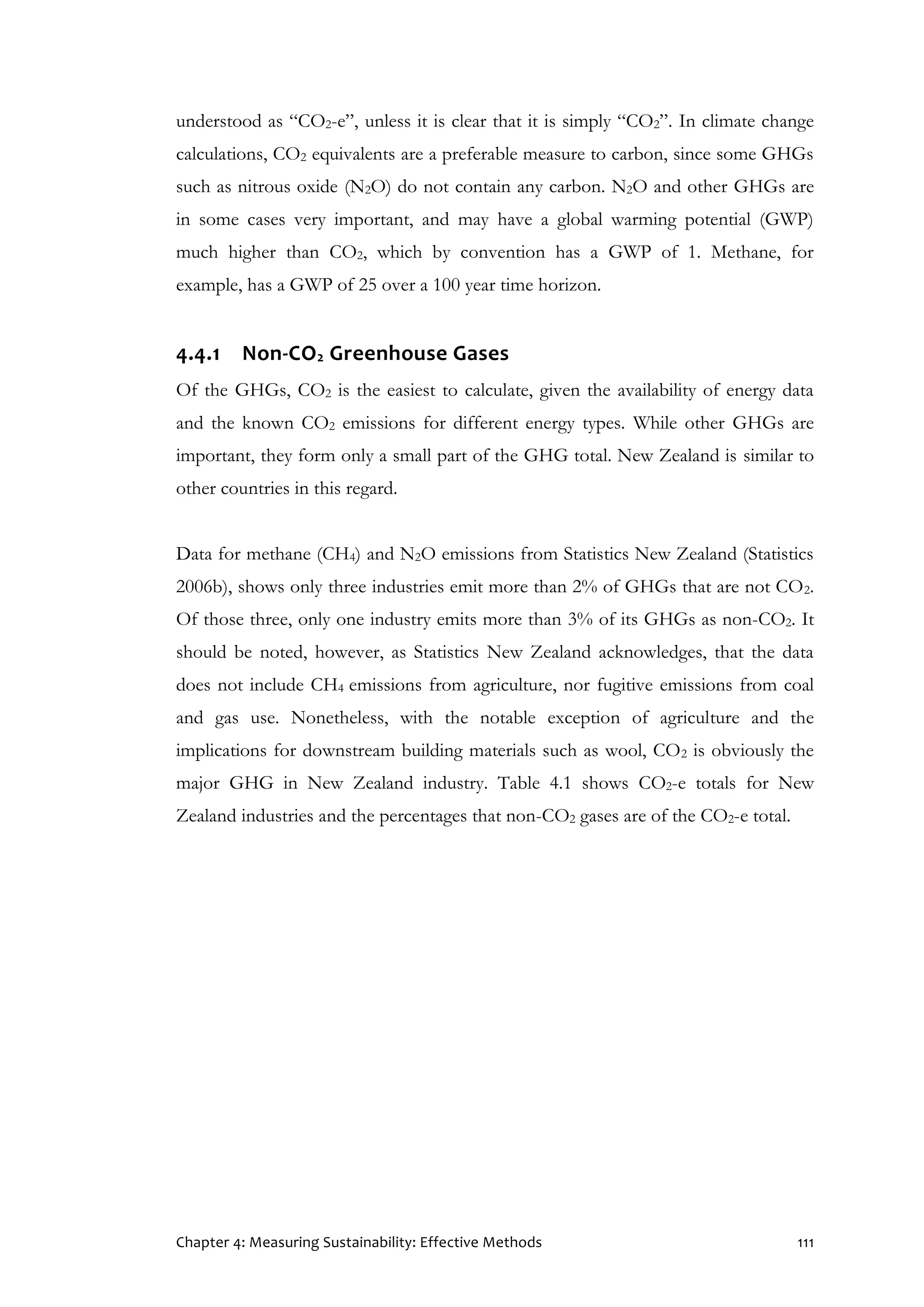 Chapter 4: Measuring Sustainability: Effective Methods 111
understood as “CO2-e”, unless it is clear that it is simply “CO2”. In climate change
calculations, CO2 equivalents are a preferable measure to carbon, since some GHGs
such as nitrous oxide (N2O) do not contain any carbon. N2O and other GHGs are
in some cases very important, and may have a global warming potential (GWP)
much higher than CO2, which by convention has a GWP of 1. Methane, for
example, has a GWP of 25 over a 100 year time horizon.
4.4.1 Non-CO2 Greenhouse Gases
Of the GHGs, CO2 is the easiest to calculate, given the availability of energy data
and the known CO2 emissions for different energy types. While other GHGs are
important, they form only a small part of the GHG total. New Zealand is similar to
other countries in this regard.
Data for methane (CH4) and N2O emissions from Statistics New Zealand (Statistics
2006b), shows only three industries emit more than 2% of GHGs that are not CO2.
Of those three, only one industry emits more than 3% of its GHGs as non-CO2. It
should be noted, however, as Statistics New Zealand acknowledges, that the data
does not include CH4 emissions from agriculture, nor fugitive emissions from coal
and gas use. Nonetheless, with the notable exception of agriculture and the
implications for downstream building materials such as wool, CO2 is obviously the
major GHG in New Zealand industry. Table 4.1 shows CO2-e totals for New
Zealand industries and the percentages that non-CO2 gases are of the CO2-e total.
 