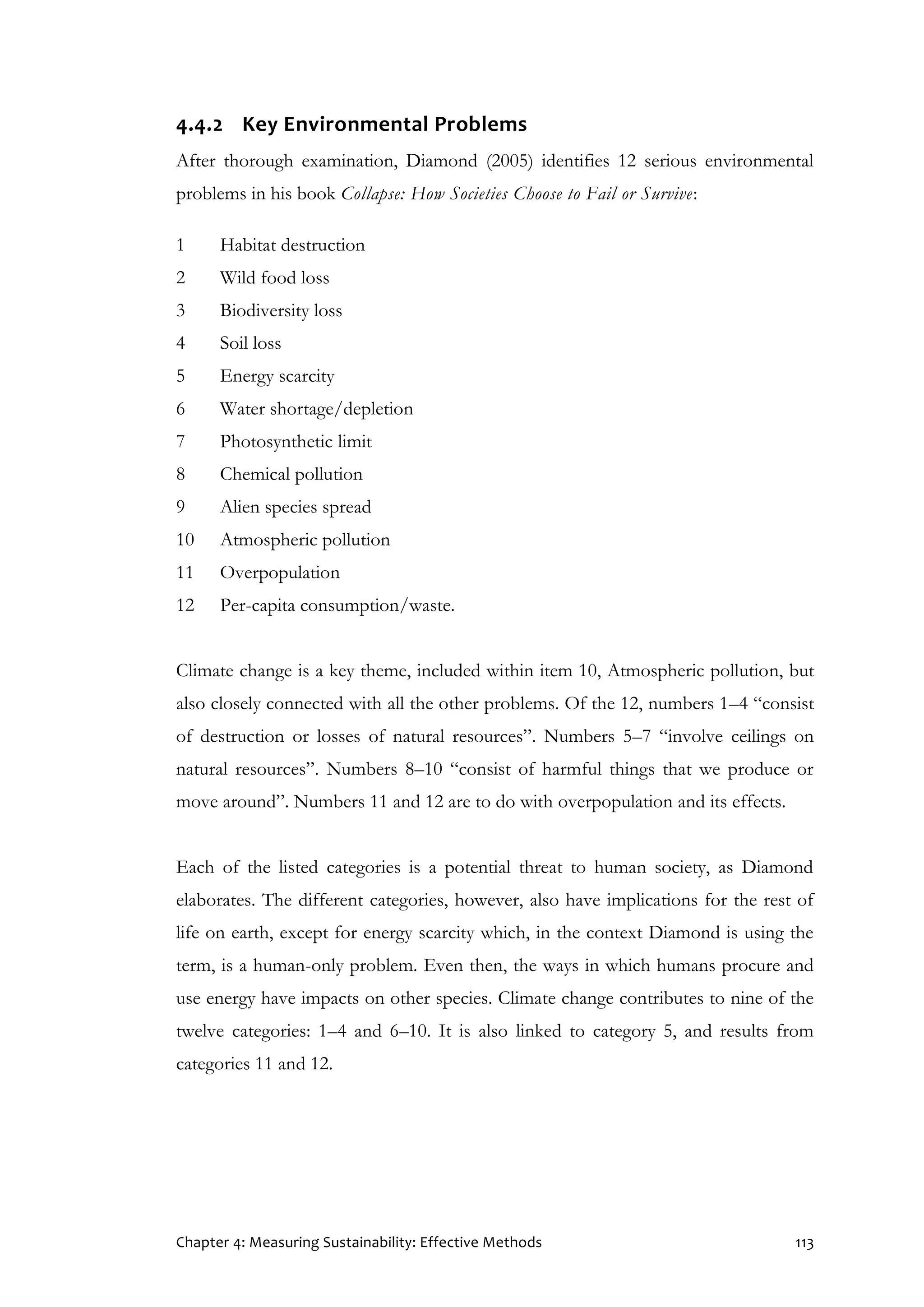 Chapter 4: Measuring Sustainability: Effective Methods 113
4.4.2 Key Environmental Problems
After thorough examination, Diamond (2005) identifies 12 serious environmental
problems in his book Collapse: How Societies Choose to Fail or Survive:
1 Habitat destruction
2 Wild food loss
3 Biodiversity loss
4 Soil loss
5 Energy scarcity
6 Water shortage/depletion
7 Photosynthetic limit
8 Chemical pollution
9 Alien species spread
10 Atmospheric pollution
11 Overpopulation
12 Per-capita consumption/waste.
Climate change is a key theme, included within item 10, Atmospheric pollution, but
also closely connected with all the other problems. Of the 12, numbers 1–4 “consist
of destruction or losses of natural resources”. Numbers 5–7 “involve ceilings on
natural resources”. Numbers 8–10 “consist of harmful things that we produce or
move around”. Numbers 11 and 12 are to do with overpopulation and its effects.
Each of the listed categories is a potential threat to human society, as Diamond
elaborates. The different categories, however, also have implications for the rest of
life on earth, except for energy scarcity which, in the context Diamond is using the
term, is a human-only problem. Even then, the ways in which humans procure and
use energy have impacts on other species. Climate change contributes to nine of the
twelve categories: 1–4 and 6–10. It is also linked to category 5, and results from
categories 11 and 12.
 